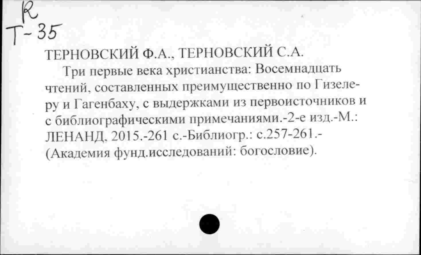 ﻿ТЕРНОВСКИЙ Ф.А., ТЕРНОВСКИЙ С.А.
Три первые века христианства: Восемнадцать чтений, составленных преимущественно по I изеле-ру и Гагенбаху, с выдержками из первоисточников и с библиографическими примечаниями.-2-е изд.-М.: ЛЕНАНД. 2015.-261 с.-Библиогр.: с.257-261.-(Академия фунд.исследований: богословие).